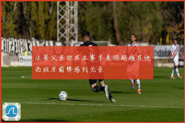 法蒂父亲称其本赛季表现超越其他西班牙前锋感到无奈