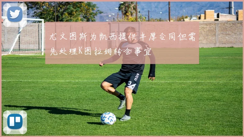 尤文图斯为凯西提供丰厚合同但需先处理K图拉姆转会事宜