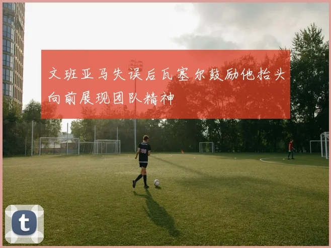 文班亚马失误后瓦塞尔鼓励他抬头向前展现团队精神