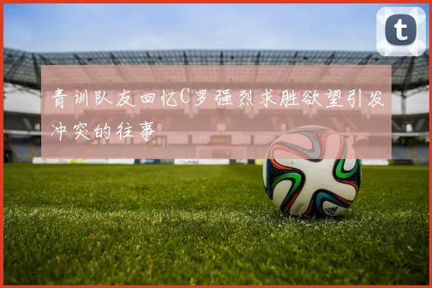 青训队友回忆C罗强烈求胜欲望引发冲突的往事