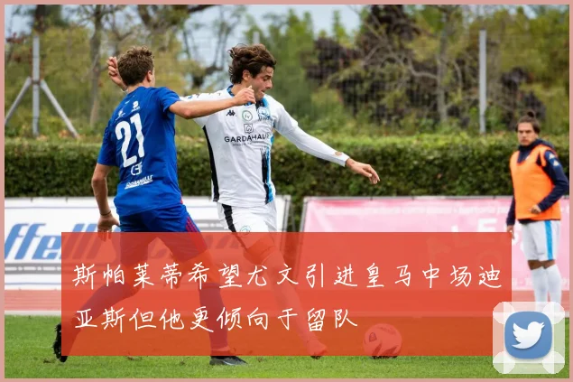 斯帕莱蒂希望尤文引进皇马中场迪亚斯但他更倾向于留队