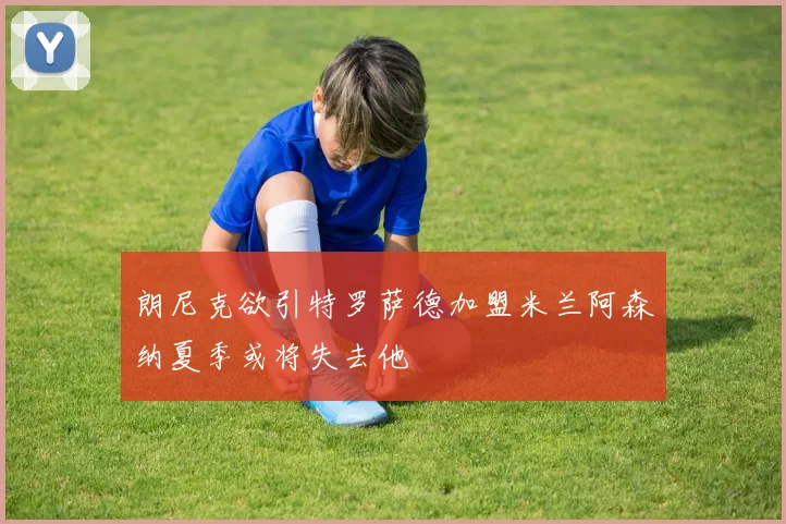 朗尼克欲引特罗萨德加盟米兰阿森纳夏季或将失去他