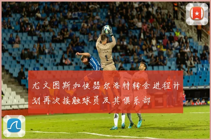 尤文图斯加快瑟尔洛特转会进程计划再次接触球员及其俱乐部
