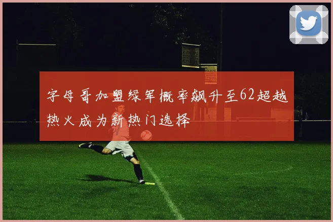 字母哥加盟绿军概率飙升至62超越热火成为新热门选择