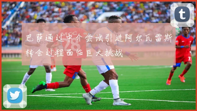 巴萨通过中介尝试引进阿尔瓦雷斯转会过程面临巨大挑战