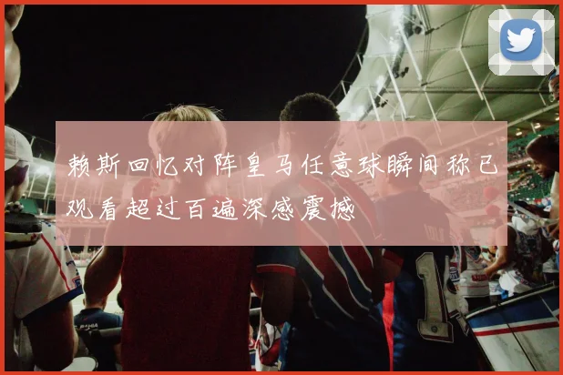 赖斯回忆对阵皇马任意球瞬间称已观看超过百遍深感震撼