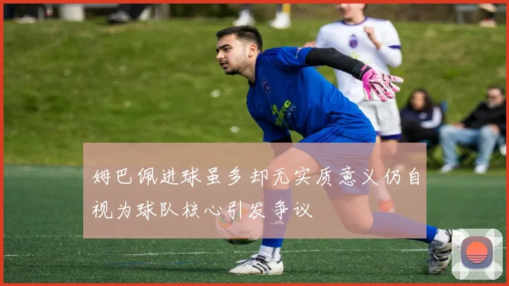 姆巴佩进球虽多却无实质意义仍自视为球队核心引发争议