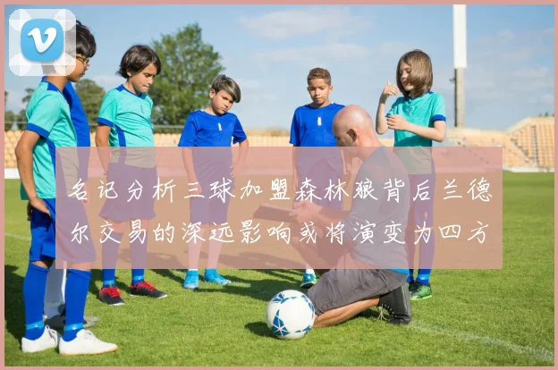名记分析三球加盟森林狼背后兰德尔交易的深远影响或将演变为四方交易
