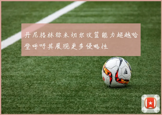 丹尼格林称米切尔攻筐能力超越哈登呼吁其展现更多侵略性