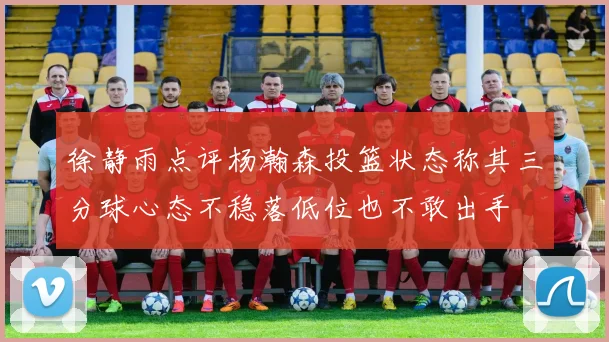 徐静雨点评杨瀚森投篮状态称其三分球心态不稳落低位也不敢出手