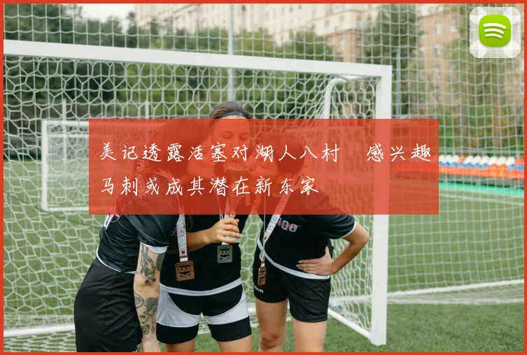美记透露活塞对湖人八村塁感兴趣马刺或成其潜在新东家