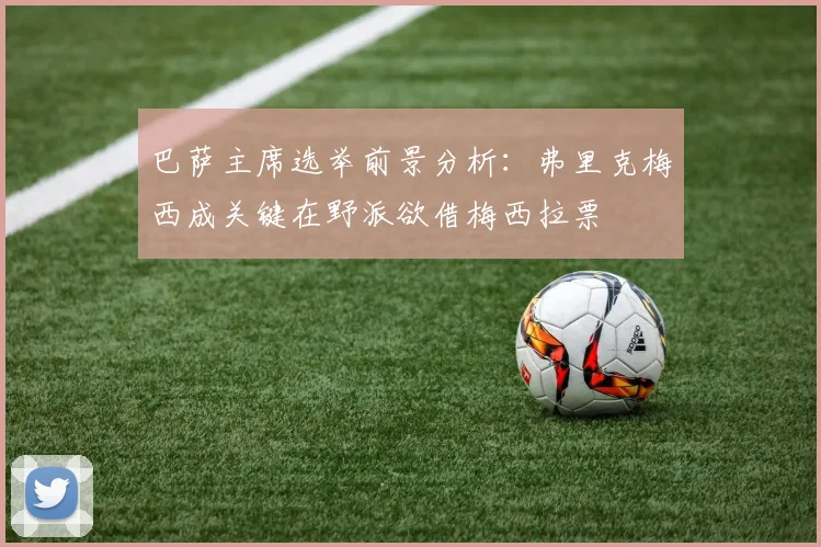 巴萨主席选举前景分析：弗里克梅西成关键在野派欲借梅西拉票