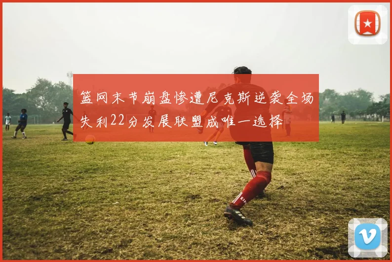 篮网末节崩盘惨遭尼克斯逆袭全场失利22分发展联盟成唯一选择