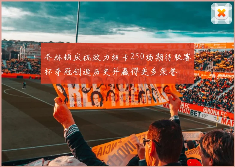 乔林顿庆祝效力纽卡250场期待联赛杯夺冠创造历史并赢得更多荣誉