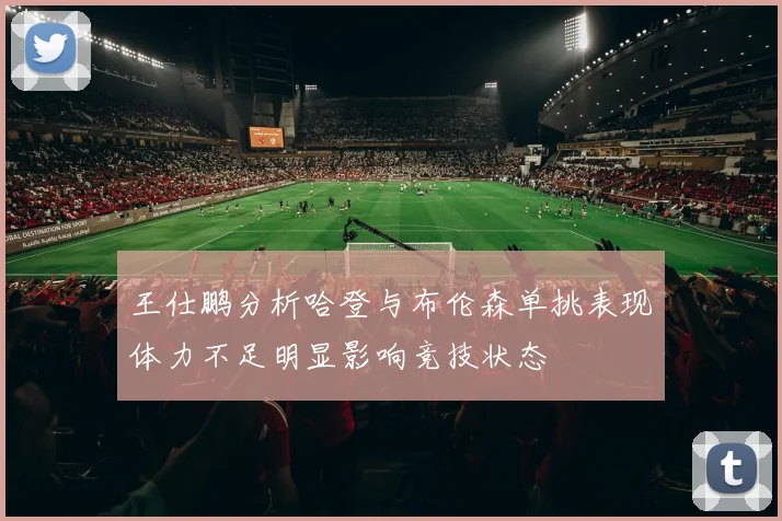 王仕鹏分析哈登与布伦森单挑表现体力不足明显影响竞技状态