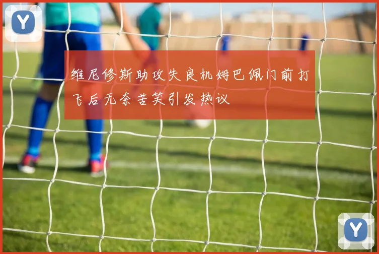 维尼修斯助攻失良机姆巴佩门前打飞后无奈苦笑引发热议