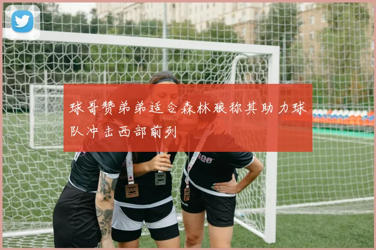 球哥赞弟弟适合森林狼称其助力球队冲击西部前列