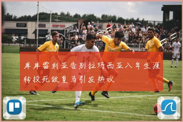 库库雷利亚告别拉玛西亚八年生涯转投死敌皇马引发热议