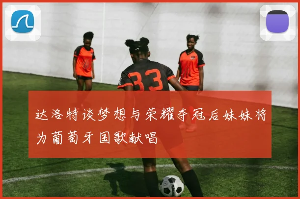 达洛特谈梦想与荣耀夺冠后妹妹将为葡萄牙国歌献唱
