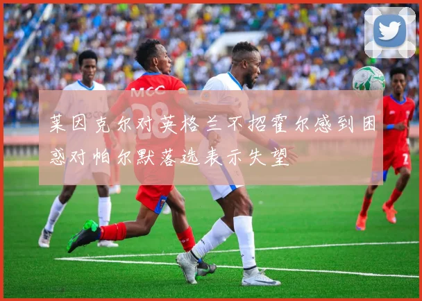 莱因克尔对英格兰不招霍尔感到困惑对帕尔默落选表示失望