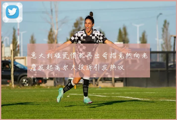 意大利碰瓷惯犯再出奇招竟然向老詹发起高尔夫投诉引发热议
