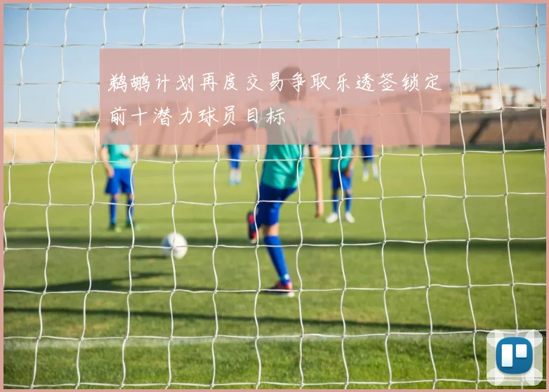 鹈鹕计划再度交易争取乐透签锁定前十潜力球员目标