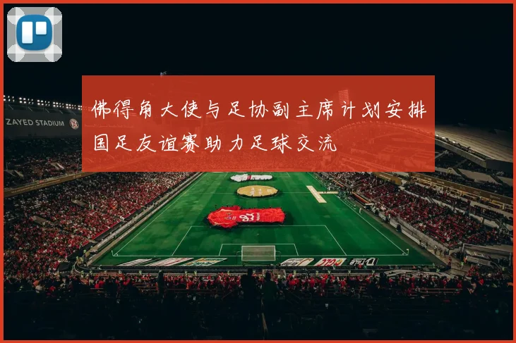 佛得角大使与足协副主席计划安排国足友谊赛助力足球交流