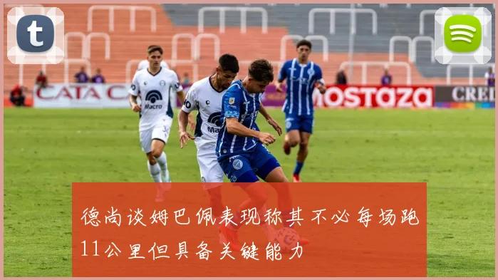 德尚谈姆巴佩表现称其不必每场跑11公里但具备关键能力