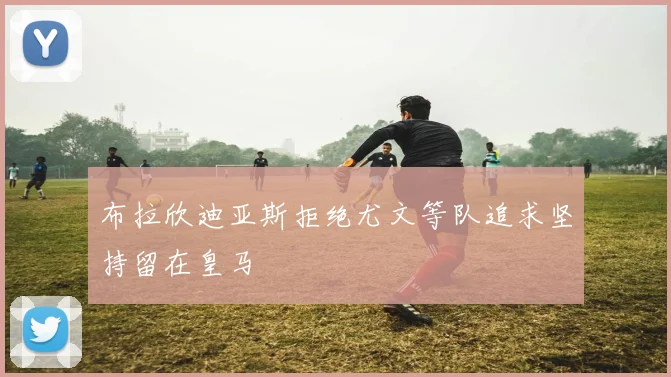 布拉欣迪亚斯拒绝尤文等队追求坚持留在皇马